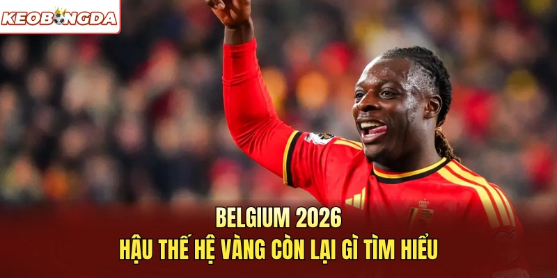 Belgium 2026 hậu thế hệ vàng còn lại gì tìm hiểu