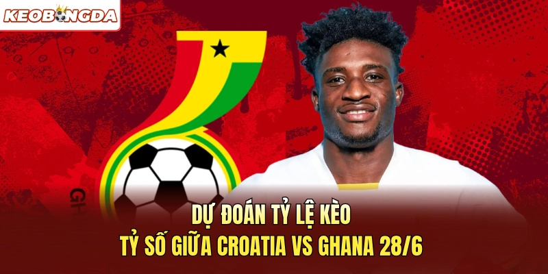 Dự đoán tỷ lệ kèo, tỷ số giữa Croatia vs Ghana 28/6