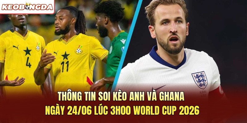 Thông tin soi kèo Anh và Ghana ngày 24/06 lúc 3h00 World Cup 2026